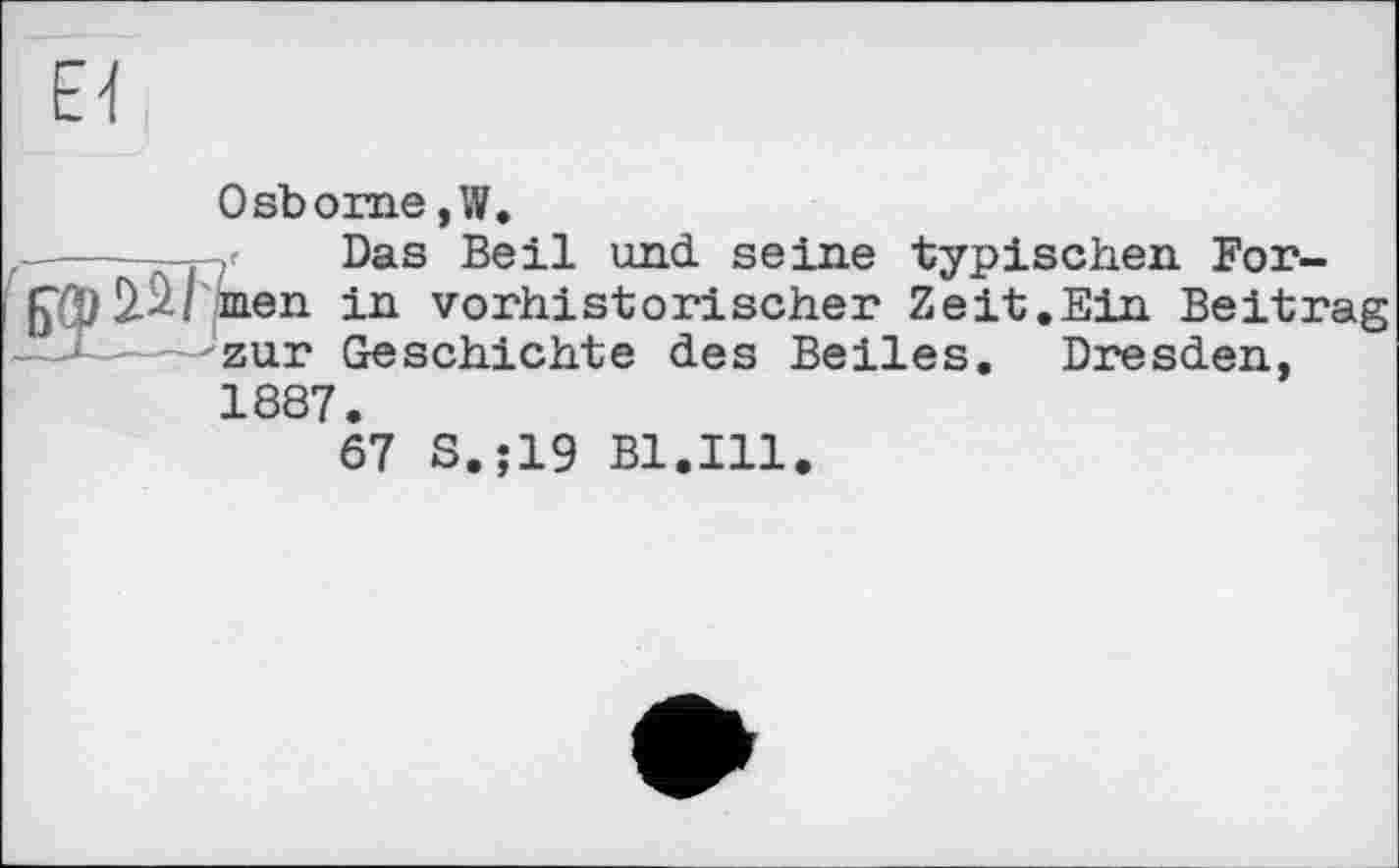 ﻿Osborne, W.
——f	Das Beil und. seine typischen For-
2.^-1 inen in vorhistorischer Zeit.Ein Beitrag --zur Geschichte des Beiles. Dresden, 1887.
67 S.;19 Bl.Ill.